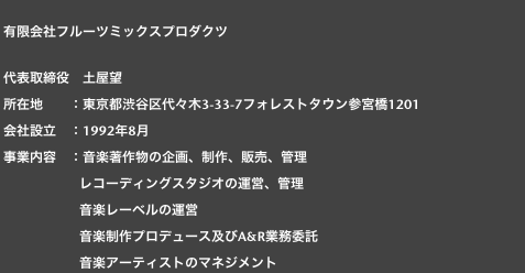  
 有限会社フルーツミックスプロダクツ

 代表取締役　土屋望
 所在地　　：東京都渋谷区代々木3-33-7フォレストタウン参宮橋1201
 会社設立　：1992年8月
 事業内容　：音楽著作物の企画、制作、販売、管理
　　　　　　レコーディングスタジオの運営、管理
　　　　　　音楽レーベルの運営
　　　　　　音楽制作プロデュース及びA&R業務委託
　　　　　　音楽アーティストのマネジメント