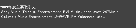  
2009年度主要取引先
 Sony Music, Teichiku Entertainment, EMI Music Japan, avex, 247Music
 Columbia Music Entertainment, ,J-WAVE ,FM Yokohama  etc...

