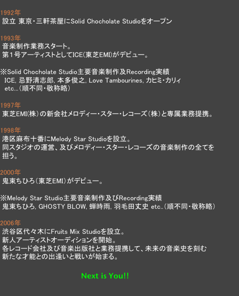 
1992年　
 設立 東京・三軒茶屋にSolid Chocholate Studioをオープン

1993年
 音楽制作業務スタート。
 第１号アーティストとしてICE(東芝EMI)がデビュー。

※Solid Chocholate Studio主要音楽制作及Recording実績
　ICE, 忌野清志郎, 本多俊之, Love Tambourines, カヒミ・カリィ
　etc...（順不同・敬称略）
 
1997年
 東芝EMI(株）の新会社メロディー・スター・レコーズ（株）と専属業務提携。

1998年
 港区麻布十番にMelody Star Studioを設立。
 同スタジオの運営、及びメロディー・スター・レコーズの音楽制作の全てを
 担う。

2000年
 鬼束ちひろ（東芝EMI）がデビュー。

※Melody Star Studio主要音楽制作及びRecording実績
 鬼束ちひろ, GHOSTY BLOW, 蝉時雨, 羽毛田丈史 etc..（順不同・敬称略）

2006年
 渋谷区代々木にFruits Mix Studioを設立。
 新人アーティストオーディションを開始。
 各レコード会社及び音楽出版社と業務提携して、未来の音楽史を刻む
 新たな才能との出逢いと戦いが始まる。

　                                        Next is You!!
